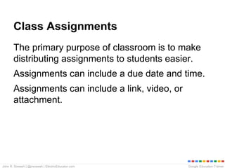 Google Education TrainerJohn R. Sowash | @jrsowash | ElectricEducator.com
Class Assignments
The primary purpose of classroom is to make
distributing assignments to students easier.
Assignments can include a due date and time.
Assignments can include a link, video, or
attachment.
 