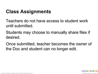 Google Education TrainerJohn R. Sowash | @jrsowash | ElectricEducator.com
Class Assignments
Teachers do not have access to student work
until submitted.
Students may choose to manually share files if
desired.
Once submitted, teacher becomes the owner of
the Doc and student can no longer edit.
 