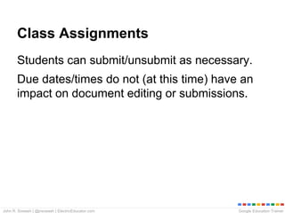 Google Education TrainerJohn R. Sowash | @jrsowash | ElectricEducator.com
Class Assignments
Students can submit/unsubmit as necessary.
Due dates/times do not (at this time) have an
impact on document editing or submissions.
 