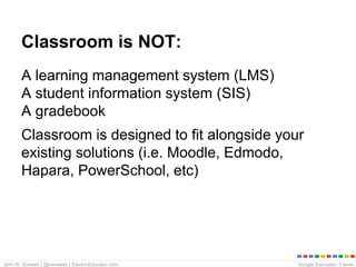 Google Education TrainerJohn R. Sowash | @jrsowash | ElectricEducator.com
Classroom is NOT:
A learning management system (LMS)
A student information system (SIS)
A gradebook
Classroom is designed to fit alongside your
existing solutions (i.e. Moodle, Edmodo,
Hapara, PowerSchool, etc)
 