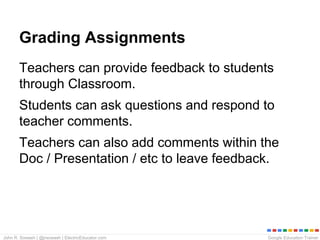 Google Education TrainerJohn R. Sowash | @jrsowash | ElectricEducator.com
Grading Assignments
Teachers can provide feedback to students
through Classroom.
Students can ask questions and respond to
teacher comments.
Teachers can also add comments within the
Doc / Presentation / etc to leave feedback.
 