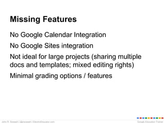 Google Education TrainerJohn R. Sowash | @jrsowash | ElectricEducator.com
Missing Features
No Google Calendar Integration
No Google Sites integration
Not ideal for large projects (sharing multiple
docs and templates; mixed editing rights)
Minimal grading options / features
 