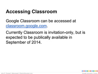 Google Education TrainerJohn R. Sowash | @jrsowash | ElectricEducator.com
Accessing Classroom
Google Classroom can be accessed at
classroom.google.com.
Currently Classroom is invitation-only, but is
expected to be publically available in
September of 2014.
 