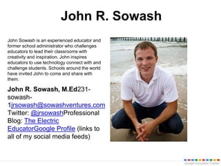 Google Education Trainer
John R. Sowash
John Sowash is an experienced educator and
former school administrator who challenges
educators to lead their classrooms with
creativity and inspiration. John inspires
educators to use technology connect with and
challenge students. Schools around the world
have invited John to come and share with
them.
John R. Sowash, M.Ed231-
sowash-
1jrsowash@sowashventures.com
Twitter: @jrsowashProfessional
Blog: The Electric
EducatorGoogle Profile (links to
all of my social media feeds)
 