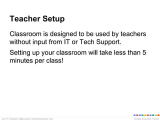 Google Education TrainerJohn R. Sowash | @jrsowash | ElectricEducator.com
Teacher Setup
Classroom is designed to be used by teachers
without input from IT or Tech Support.
Setting up your classroom will take less than 5
minutes per class!
 