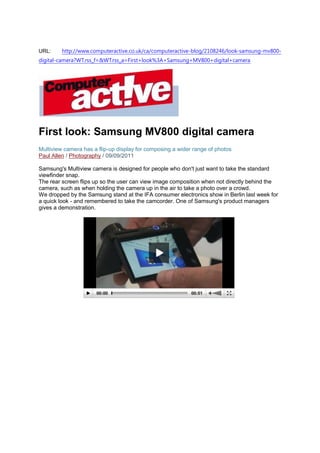 URL:     http://www.computeractive.co.uk/ca/computeractive-blog/2108246/look-samsung-mv800-
digital-camera?WT.rss_f=&WT.rss_a=First+look%3A+Samsung+MV800+digital+camera




First look: Samsung MV800 digital camera
Multiview camera has a flip-up display for composing a wider range of photos
Paul Allen / Photography / 09/09/2011

Samsung's Multiview camera is designed for people who don't just want to take the standard
viewfinder snap.
The rear screen flips up so the user can view image composition when not directly behind the
camera, such as when holding the camera up in the air to take a photo over a crowd.
We dropped by the Samsung stand at the IFA consumer electronics show in Berlin last week for
a quick look - and remembered to take the camcorder. One of Samsung's product managers
gives a demonstration.
 