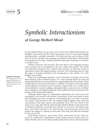 5
                                                                          Objective                           Interpretive
CHAPTER                                                                                                   ●

                                                                                      Socio-cultural tradition




                           Symbolic Interactionism
                           of George Herbert Mead


                           George Herbert Mead was an early social constructionist. Mead believed that our
                           thoughts, self-concept, and the wider community we live in are created through
                           communication—symbolic interaction. The book that lays out his theory, Mind,
                           Self, and Society, describes how language is essential for these three critical human
                           characteristics to develop.1 Without symbolic interaction, humanity as we know
                           it wouldn’t exist.
                                Symbolic interaction isn’t just talk. The term refers to the language and ges-
                           tures a person uses in anticipation of the way others will respond. The verbal
                           and nonverbal responses that a listener then provides are likewise crafted in
                           expectation of how the original speaker will react. The continuing process is like
                           the game of charades described in the introduction to this section; it’s a full-
                           fledged conversation.
Symbolic interaction
                                Mead was a philosophy professor at the University of Chicago for the first
The ongoing use of lan-
guage and gestures in
                           three decades of the twentieth century. As a close personal friend of renowned
anticipation of how the    pragmatist John Dewey, he shared Dewey’s applied approach to knowledge. Mead
other will react; a con-   thought that the true test of any theory is whether it is useful in solving complex
versation.                 social problems. If it doesn’t work in practice, forget it! He was a social activist
                           who marched for women’s suffrage, championed labor unions in an era of robber-
                           baron capitalism, and helped launch the urban settlement house movement with
                           pioneer social worker Jane Addams.
                                Although Mead taught in a philosophy department, he is best known by
                           sociologists as the teacher who trained a generation of the best minds in their
                           field. Strangely, he never set forth his wide-ranging ideas in a book or system-
                           atic treatise. After he died in 1931, his students pulled together class notes and
                           conversations with their mentor and published Mind, Self, and Society in his
                           name. It was only then that his chief disciple, Herbert Blumer at the University
                           of California, Berkeley, coined the term symbolic interactionism. This phrase cap-
                           tures what Mead claimed is the most human and humanizing activity that
                           people can engage in—talking to each other. This claim provides the backdrop
                           for the movie Nell.
                                Jodie Foster received a best actress Oscar nomination for her 1994 por-
                           trayal of a backwoods, Appalachian young woman raised in almost total iso-
                           lation. The film, Nell, covers a three-month period of the woman’s life immediately

54
 