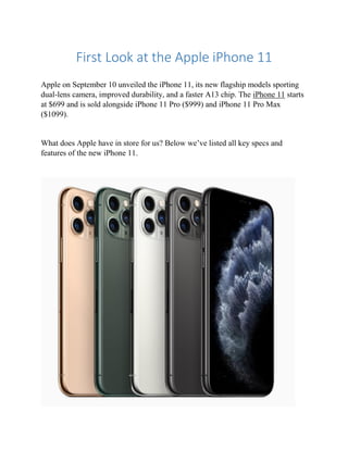 First Look at the Apple iPhone 11
Apple on September 10 unveiled the iPhone 11, its new flagship models sporting
dual-lens camera, improved durability, and a faster A13 chip. The iPhone 11 starts
at $699 and is sold alongside iPhone 11 Pro ($999) and iPhone 11 Pro Max
($1099).
What does Apple have in store for us? Below we’ve listed all key specs and
features of the new iPhone 11.
 