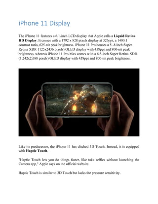 iPhone 11 Display
The iPhone 11 features a 6.1-inch LCD display that Apple calls a Liquid Retina
HD Display. It comes with a 1792 x 828 pixels display at 326ppi, a 1400:1
contrast ratio, 625-nit peak brightness. iPhone 11 Pro houses a 5.-8 inch Super
Retina XDR 1125x2436 pixels) OLED display with 458ppi and 800-nit peak
brightness, whereas iPhone 11 Pro Max comes with a 6.5-inch Super Retina XDR
(1,242x2,688 pixels) OLED display with 458ppi and 800-nit peak brightness.
Like its predecessor, the iPhone 11 has ditched 3D Touch. Instead, it is equipped
with Haptic Touch.
"Haptic Touch lets you do things faster, like take selfies without launching the
Camera app," Apple says on the official website.
Haptic Touch is similar to 3D Touch but lacks the pressure sensitivity.
 
