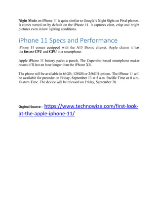 Night Mode on iPhone 11 is quite similar to Google’s Night Sight on Pixel phones.
It comes turned on by default on the iPhone 11. It captures clear, crisp and bright
pictures even in low lighting conditions.
iPhone 11 Specs and Performance
iPhone 11 comes equipped with the A13 Bionic chipset. Apple claims it has
the fastest CPU and GPU in a smartphone.
Apple iPhone 11 battery packs a punch. The Cupertino-based smartphone maker
boasts it’ll last an hour longer than the iPhone XR.
The phone will be available in 64GB, 128GB or 256GB options. The iPhone 11 will
be available for preorder on Friday, September 13 at 5 a.m. Pacific Time or 8 a.m.
Eastern Time. The device will be released on Friday, September 20.
Orginal Source:- https://www.technowize.com/first-look-
at-the-apple-iphone-11/
 