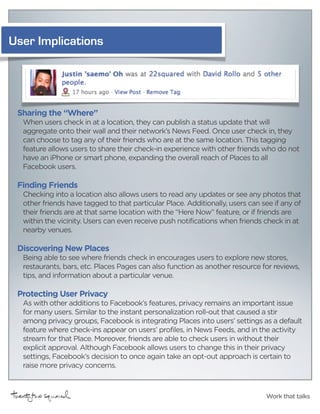 User Implications




 Sharing the “Where”
  When users check in at a location, they can publish a status update that will
  aggregate onto their wall and their network’s News Feed. Once user check in, they
  can choose to tag any of their friends who are at the same location. This tagging
  feature allows users to share their check-in experience with other friends who do not
  have an iPhone or smart phone, expanding the overall reach of Places to all
  Facebook users.

 Finding Friends
  Checking into a location also allows users to read any updates or see any photos that
  other friends have tagged to that particular Place. Additionally, users can see if any of
  their friends are at that same location with the “Here Now” feature, or if friends are
  within the vicinity. Users can even receive push notifications when friends check in at
  nearby venues.

 Discovering New Places
  Being able to see where friends check in encourages users to explore new stores,
  restaurants, bars, etc. Places Pages can also function as another resource for reviews,
  tips, and information about a particular venue.

 Protecting User Privacy
  As with other additions to Facebook’s features, privacy remains an important issue
  for many users. Similar to the instant personalization roll-out that caused a stir
  among privacy groups, Facebook is integrating Places into users’ settings as a default
  feature where check-ins appear on users’ profiles, in News Feeds, and in the activity
  stream for that Place. Moreover, friends are able to check users in without their
  explicit approval. Although Facebook allows users to change this in their privacy
  settings, Facebook’s decision to once again take an opt-out approach is certain to
  raise more privacy concerns.



                                                                               Work that talks
 