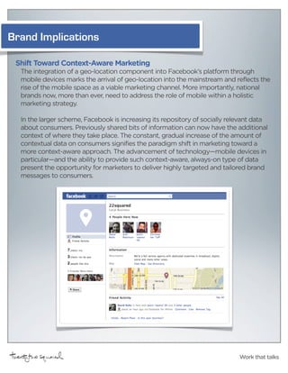 Brand Implications

 Shift Toward Context-Aware Marketing
  The integration of a geo-location component into Facebook’s platform through
  mobile devices marks the arrival of geo-location into the mainstream and reflects the
  rise of the mobile space as a viable marketing channel. More importantly, national
  brands now, more than ever, need to address the role of mobile within a holistic
  marketing strategy.

  In the larger scheme, Facebook is increasing its repository of socially relevant data
  about consumers. Previously shared bits of information can now have the additional
  context of where they take place. The constant, gradual increase of the amount of
  contextual data on consumers signifies the paradigm shift in marketing toward a
  more context-aware approach. The advancement of technology—mobile devices in
  particular—and the ability to provide such context-aware, always-on type of data
  present the opportunity for marketers to deliver highly targeted and tailored brand
  messages to consumers.




                                                                             Work that talks
 