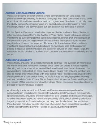 Another Communication Channel
 Places will become another channel where conversations can take place. This
 presents a new opportunity for brands to engage with their consumers and to drive
 word of mouth and trial/consideration in an organic way. Now brands not only have
 the ability to identify consumers and any opportunities in order to play a more
 meaningful role in the conversation, but can do so in real-time and in person.

 On the flip side, Places can also foster negative chatter and complaints. Similar to
 other social media platforms, like Twitter or Yelp, Places Pages will require diligent
 monitoring to quell any potential social catastrophes. Brands that are cognizant of
 the potential impact of negative social chatter have the opportunity to reverse
 negative brand outcomes in person. For example, if a restaurant that is actively
 monitoring conversations around its brand on Facebook sees that a customer
 posted a negative comment about the quality of service on their Places Page, the
 restaurant would be able to address that customer’s frustrations immediately and in
 person.

Addressing Scalability
 Places finally answers—or at least attempts to address—the question of where local
 fits within a national Facebook strategy. Since users can create a Places Page by
 checking in to a location, all venues will be forced to address the audience and the
 conversations that collect on these Pages. Brand Pages with only one location are
 able to merge their Places Page with their brand Page. Facebook has alluded to the
 development of a solution for linking multiple Places to a single page by allowing
 national brands to “adopt” local Places Pages into their central Facebook Page. Until
 the release of this solution, brands with multiple Places can going through a claiming
 process for each individual location.

 Additionally, the introduction of Facebook Places creates more paid media
 opportunities in which brands can directly advertise local Places and drive users to
 specific locations, providing another option for geo-targeted and relevant messages.
 Another important aspect to note is the possibility of Facebook allowing additional
 targeting capabilities for ads to target not only people who have checked in to a
 Place but also friends of people who have checked in. Such capabilities would only
 further strengthen the power of Facebook as an advertising platform.




                                                                             Work that talks
 