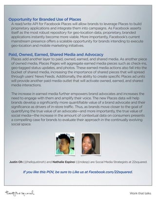 Opportunity for Branded Use of Places
 A read/write API for Facebook Places will allow brands to leverage Places to build
 proprietary applications and integrate them into campaigns. As Facebook asserts
 itself as the most robust repository for geo-location data, proprietary, branded
 applications instantly become more viable. More importantly, Facebook’s current
 mainstream presence offers a scalable opportunity for brands intending to execute
 geo-location and mobile marketing initiatives.

Paid, Owned, Earned, Shared Media and Advocacy
 Places add another layer to paid, owned, earned, and shared media. As another piece
 of owned media, Places Pages will aggregate earned media pieces such as check-ins,
 geo-tagged status updates, and photos. These earned media actions also fall into the
 bucket of shared media, increasing the importance of shared pieces that will spread
 through users’ News Feeds. Additionally, the ability to create specific Places ad units
 will provide another paid media outlet that will activate owned, earned, and shared
 media interactions.

 The increase in earned media further empowers brand advocates and increases the
 need to engage with them and amplify their voice. The new Places data will help
 brands develop a significantly more quantifiable value of a brand advocate and their
 significance as drivers of in-store traffic. Thus, as brands move closer to the goal of
 quantifying the true value of an advocate—and more importantly, the true value of
 social media—the increase in the amount of contextual data on consumers presents
 a compelling case for brands to evaluate their approach in the continually evolving
 social space.




Justin Oh (@hellojustinoh) and Nathalie Espinol (@ndesp) are Social Media Strategists at 22squared.


         If you like this POV, be sure to Like us at Facebook.com/22squared.




                                                                                      Work that talks
 