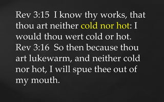 Rev 3:15 I know thy works, that
thou art neither cold nor hot: I
would thou wert cold or hot.
Rev 3:16 So then because tho...