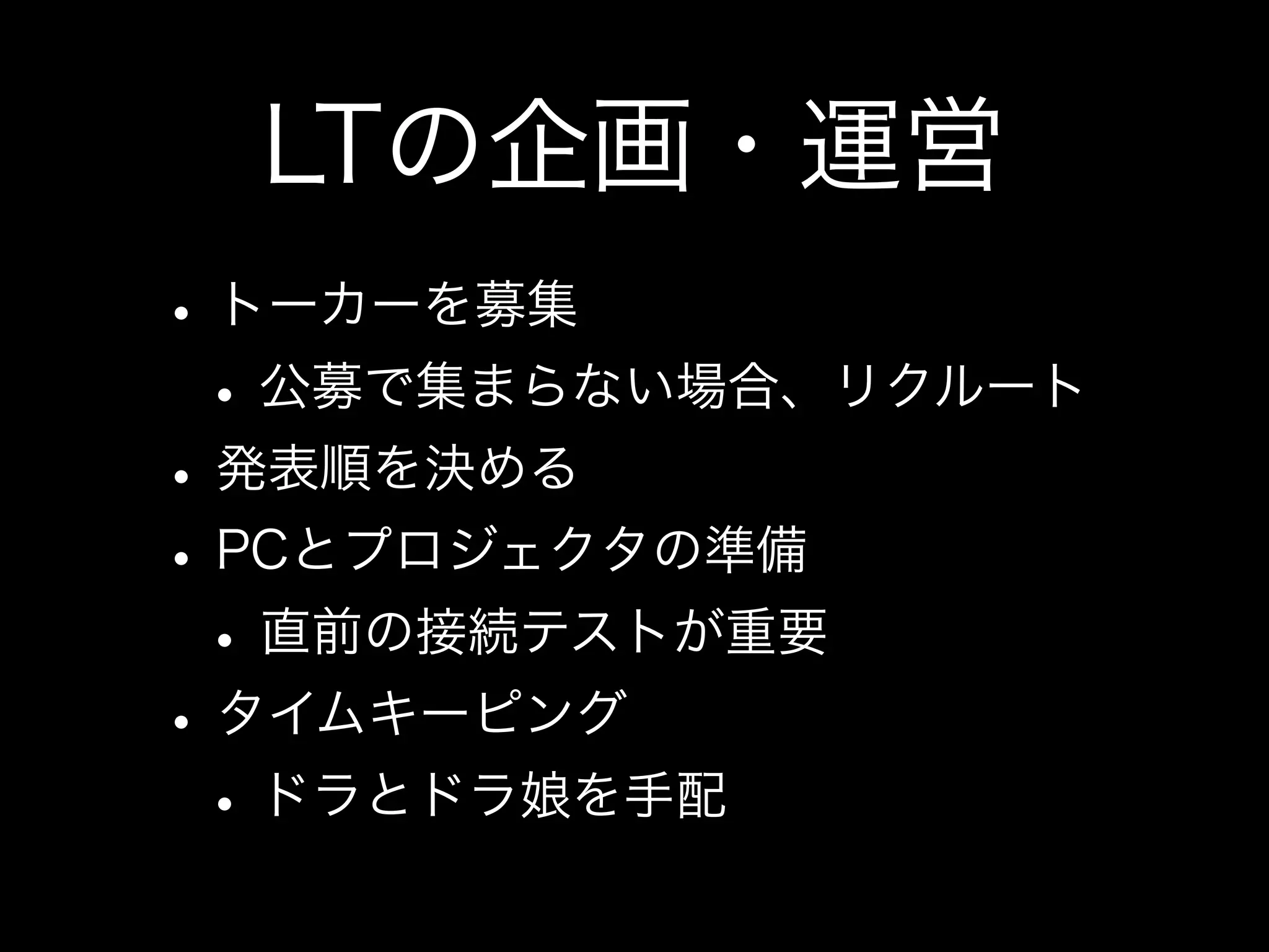 LTを企画・運営しよう
• トーカーを募集
 • 公募で集まらない場合、リクルート
• 発表順を決める
• PCとプロジェクタの準備
 • 直前の接続テストが重要
• タイムキーピング
 • ドラとドラ娘を手配
 