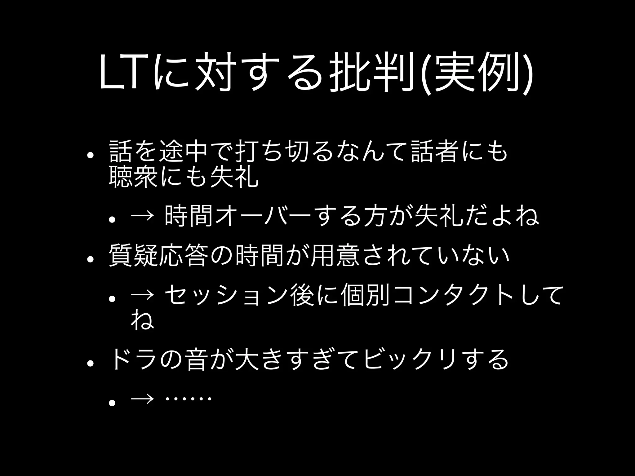 LTに対する批判(実例)

• 話を途中で打ち切るなんて話者にも
  聴衆にも失礼
• → 時間オーバーする方が失礼だよね
• 質疑応答の時間が用意されていない
• → セッション後に個別コンタクトしてね
• ドラの音が大きすぎてビックリする
• → ……
 