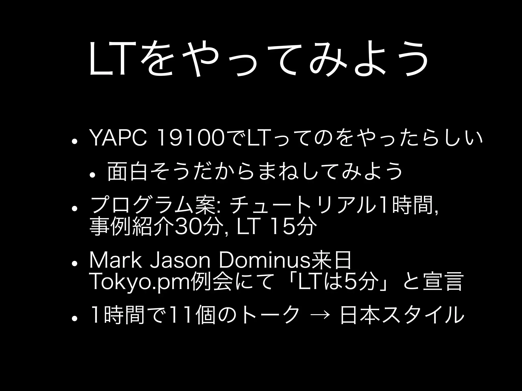 LTをやってみよう
• YAPC 19100でLTってのをやったらしい
 • 面白そうだからまねしてみよう
• プログラム案: チュートリアル1時間,
  事例紹介30分, LT 15分
• Mark Jason Dominus来日
  Tokyo.pm例会にて「LTは5分」と宣言
• 1時間で11個のトーク → 日本スタイル
 