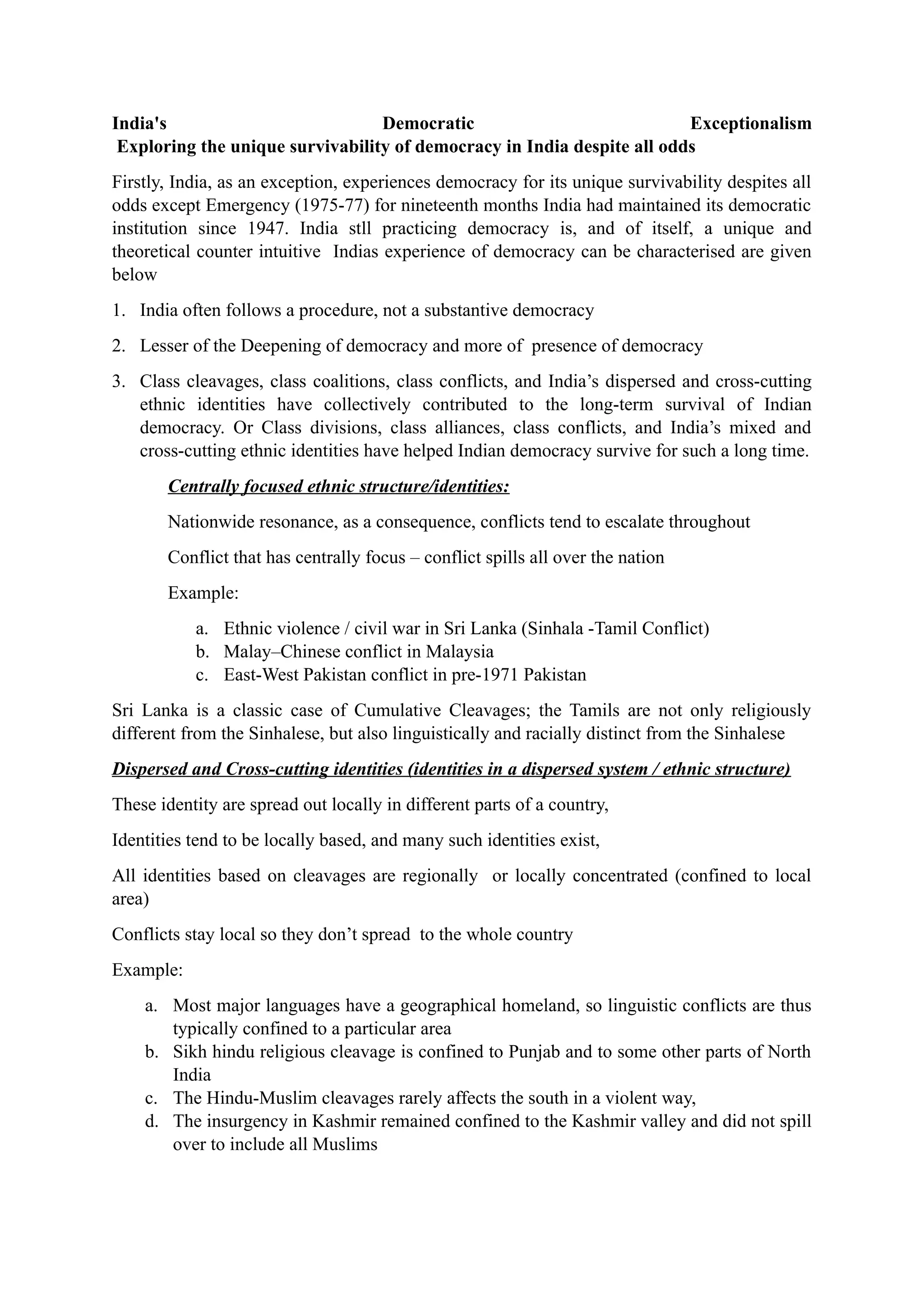 India's Democratic Exceptionalism
Exploring the unique survivability of democracy in India despite all odds
Firstly, India, as an exception, experiences democracy for its unique survivability despites all
odds except Emergency (1975-77) for nineteenth months India had maintained its democratic
institution since 1947. India stll practicing democracy is, and of itself, a unique and
theoretical counter intuitive Indias experience of democracy can be characterised are given
below
1. India often follows a procedure, not a substantive democracy
2. Lesser of the Deepening of democracy and more of presence of democracy
3. Class cleavages, class coalitions, class conflicts, and India’s dispersed and cross-cutting
ethnic identities have collectively contributed to the long-term survival of Indian
democracy. Or Class divisions, class alliances, class conflicts, and India’s mixed and
cross-cutting ethnic identities have helped Indian democracy survive for such a long time.
Centrally focused ethnic structure/identities:
Nationwide resonance, as a consequence, conflicts tend to escalate throughout
Conflict that has centrally focus – conflict spills all over the nation
Example:
a. Ethnic violence / civil war in Sri Lanka (Sinhala -Tamil Conflict)
b. Malay–Chinese conflict in Malaysia
c. East-West Pakistan conflict in pre-1971 Pakistan
Sri Lanka is a classic case of Cumulative Cleavages; the Tamils are not only religiously
different from the Sinhalese, but also linguistically and racially distinct from the Sinhalese
Dispersed and Cross-cutting identities (identities in a dispersed system / ethnic structure)
These identity are spread out locally in different parts of a country,
Identities tend to be locally based, and many such identities exist,
All identities based on cleavages are regionally or locally concentrated (confined to local
area)
Conflicts stay local so they don’t spread to the whole country
Example:
a. Most major languages have a geographical homeland, so linguistic conflicts are thus
typically confined to a particular area
b. Sikh hindu religious cleavage is confined to Punjab and to some other parts of North
India
c. The Hindu-Muslim cleavages rarely affects the south in a violent way,
d. The insurgency in Kashmir remained confined to the Kashmir valley and did not spill
over to include all Muslims
 