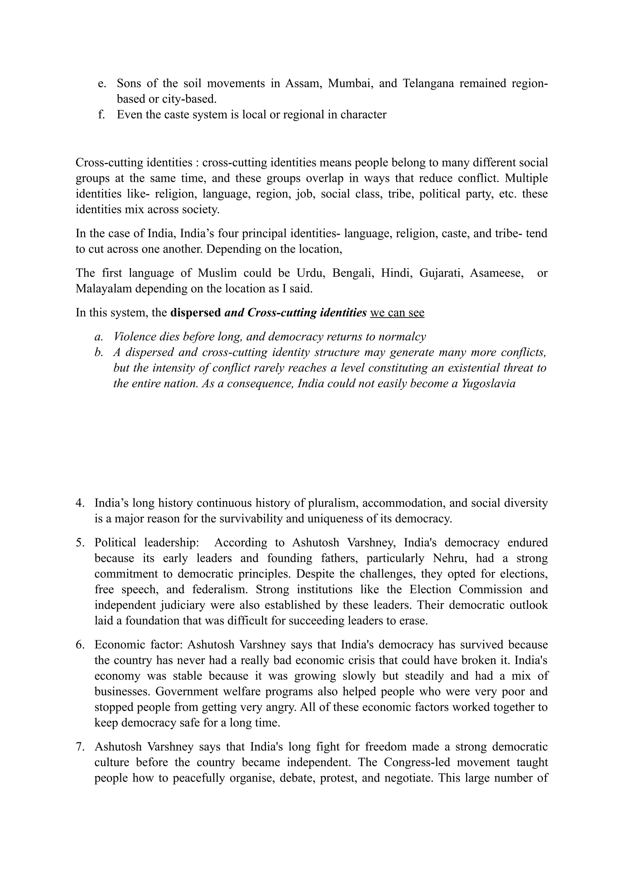 e. Sons of the soil movements in Assam, Mumbai, and Telangana remained region-
based or city-based.
f. Even the caste system is local or regional in character
Cross-cutting identities : cross-cutting identities means people belong to many different social
groups at the same time, and these groups overlap in ways that reduce conflict. Multiple
identities like- religion, language, region, job, social class, tribe, political party, etc. these
identities mix across society.
In the case of India, India’s four principal identities- language, religion, caste, and tribe- tend
to cut across one another. Depending on the location,
The first language of Muslim could be Urdu, Bengali, Hindi, Gujarati, Asameese, or
Malayalam depending on the location as I said.
In this system, the dispersed and Cross-cutting identities we can see
a. Violence dies before long, and democracy returns to normalcy
b. A dispersed and cross-cutting identity structure may generate many more conflicts,
but the intensity of conflict rarely reaches a level constituting an existential threat to
the entire nation. As a consequence, India could not easily become a Yugoslavia
4. India’s long history continuous history of pluralism, accommodation, and social diversity
is a major reason for the survivability and uniqueness of its democracy.
5. Political leadership: According to Ashutosh Varshney, India's democracy endured
because its early leaders and founding fathers, particularly Nehru, had a strong
commitment to democratic principles. Despite the challenges, they opted for elections,
free speech, and federalism. Strong institutions like the Election Commission and
independent judiciary were also established by these leaders. Their democratic outlook
laid a foundation that was difficult for succeeding leaders to erase.
6. Economic factor: Ashutosh Varshney says that India's democracy has survived because
the country has never had a really bad economic crisis that could have broken it. India's
economy was stable because it was growing slowly but steadily and had a mix of
businesses. Government welfare programs also helped people who were very poor and
stopped people from getting very angry. All of these economic factors worked together to
keep democracy safe for a long time.
7. Ashutosh Varshney says that India's long fight for freedom made a strong democratic
culture before the country became independent. The Congress-led movement taught
people how to peacefully organise, debate, protest, and negotiate. This large number of
 