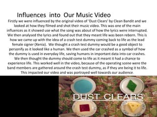 Influences into Our Music Video

Firstly we were influenced by the original video of ‘Dust Clears’ by Clean Bandit and we
looked at how they filmed and shot their music video. This was one of the main
influences as it showed use what the song was about of how the lyrics were interrupted.
We then analysed the lyrics and found out that they meant life was been reborn. This is
how we came up with the idea of a crash test dummy coming back to life as the lead
female signer (Xenia). We thought a crash test dummy would be a good object to
personify as it looked like a human. We then used the car crashed as a symbol of how
the dummy is used in everyday life, saving humans in important data into car crashes.
We then thought the dummy should come to life as it meant it had a chance to
experience life. This worked well in the video, because of the operating scene were the
band members are gathered around the crash test dummy, as if they are being it to life.
This impacted our video and was portrayed well towards our audience .

 