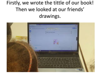 Firstly, we wrote the tittle of our book!
Then we looked at our friends’
drawings.
 