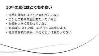 • 道路も建物もほとんど変わっていない
• コンビニも商業施設もだいたい同じ
• 物価も大きく変わっていない
• 10年前に来てた服、まだタンスの中にある
• 紅白歌合戦の歌手、半分くらいは変わってない
10年の変化はとても小さい
 