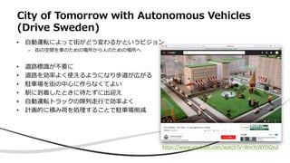 City of Tomorrow with Autonomous Vehicles
(Drive Sweden)
• 自動運転によって街がどう変わるかというビジョン
– 街の空間を車のための場所から人のための場所へ
• 道路標識が不要に
• 道路を効率よく使えるようになり歩道が広がる
• 駐車場を街の中心に作らなくてよい
• 駅に到着したときに待たずに出迎え
• 自動運転トラックの隊列走行で効率よく
• 計画的に積み荷を処理することで駐車場削減
https://www.youtube.com/watch?v=WmYsWYDQxuI
 