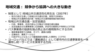 • 制度として:地域公共交通活性化再生法（2007年）
– 地方行政が主導して地域公共交通を計画、実現する枠組み
– 地域公共交通網形成計画・地域公共交通再編実施計画を策定
• 地域公共交通会議・法定協議会
– 行政、事業者、住民代表などが集まり地域交通を議論
– 法定協議会は交通事業者に応諾義務。許認可の簡素化や特例などが可能
• バス事業者の協調を独占禁止法の適用除外にする方向
– 複数事業者間での路線、ダイヤ、運賃の調整
– 企業結合、運賃プールなど
– 行政が中心となることで重複路線を整理した事例も（八戸市）
• ヨーロッパなどでは「運輸連合」として都市内の交通事業者を一体
運用し統一サービスを実現する方向
地域交通： 競争から協調への大きな動き
47
 