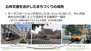 • モータリゼーションが先行したヨーロッパにおいて、中心市街
地を公共交通によって活性化する施策が一般化
– 数十万人規模の都市でもトラムを整備、赤字前提の運営
• LRT導入、歩行者専用道路、トランジットモール…
公共交通を活かしたまちづくりの成熟
フランス オルレアン
http://uemuraakifumi.com/machi/858
フランス ストラスブール
https://commons.wikimedia.org/wiki/File:Heilbronn_Bah
nhofsvorplatz_Stadtbahn01_2002-09-08.jpg
ドイツ カールスルーエ
https://commons.wikimedia.org/wiki/File:Rue_Jeanne_dArc_Tramw
ay_Orleans.jpg
 