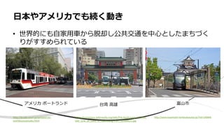 • 世界的にも自家用車から脱却し公共交通を中心としたまちづく
りがすすめられている
日本やアメリカでも続く動き
http://kcube.zouri.jp/potland-no-
toshikoutuseisaku.html
アメリカ ポートランド 台湾 高雄 富山市
https://commons.wikimedia.org/wiki/File:Kaohsiung_LRT_Circ
ular_Line_at_Gate_of_Kaohsiung_Port_20180621.jpg
http://www.toyamashi-kankoukyoukai.jp/?tid=100846
 