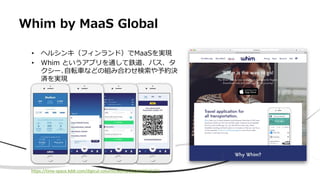 Whim by MaaS Global
• ヘルシンキ（フィンランド）でMaaSを実現
• Whim というアプリを通して鉄道、バス、タ
クシー､自転車などの組み合わせ検索や予約決
済を実現
https://time-space.kddi.com/digicul-column/world/20161209/1772
 