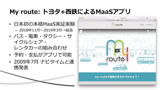 • 日本初の本格MaaS実証実験
– 2018年11月〜2019年3月→延長
• バス・電車・タクシー・サ
イクルシェア・
レンタカーの組み合わせ
• 予約・支払がアプリで可能
• 2009年7月 ナビタイムと連
携発表
My route: トヨタ+西鉄によるMaaSアプリ
 
