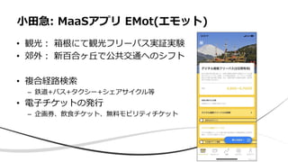 • 観光： 箱根にて観光フリーパス実証実験
• 郊外： 新百合ヶ丘で公共交通へのシフト
• 複合経路検索
– 鉄道+バス+タクシー+シェアサイクル等
• 電子チケットの発行
– 企画券、飲食チケット、無料モビリティチケット
小田急: MaaSアプリ EMot(エモット)
 
