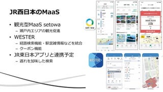 • 観光型MaaS setowa
– 瀬戸内エリアの観光促進
• WESTER
– 経路検索機能・駅混雑情報などを統合
– クーポン機能
• JR東日本アプリと連携予定
– 遅れを加味した検索
JR西日本のMaaS
 