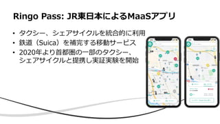 • タクシー、シェアサイクルを統合的に利用
• 鉄道（Suica）を補完する移動サービス
• 2020年より首都圏の一部のタクシー、
シェアサイクルと提携し実証実験を開始
Ringo Pass: JR東日本によるMaaSアプリ
 