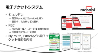 • ジョルダン
– 英国Masabi社のJustrideを導入
– 豊田市、北九州などで提供
• NEC
– MaaSの一環として一日乗車券を開発
– 広島電鉄でサービス提供
• My route, Emotなども電子チ
ケット機能を内包
電子チケットシステム
 