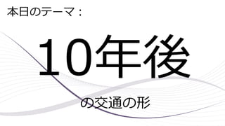 10年後
の交通の形
本日のテーマ：
 