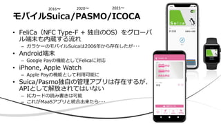 • FeliCa（NFC Type-F + 独自のOS）をグローバ
ル端末も内蔵する流れ
– ガラケーのモバイルSuicaは2006年から存在したが･･･
• Android端末
– Google Payの機能としてFelicaに対応
• iPhone, Apple Watch
– Apple Payの機能として利用可能に
• Suica/Pasmo独自の管理アプリは存在するが、
APIとして解放されてはいない
– ICカードの読み書きは可能
– これがMaaSアプリと統合出来たら･･･
モバイルSuica/PASMO/ICOCA
2023〜
2020〜
2016〜
 