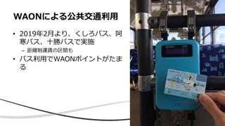 • 2019年2月より、くしろバス、阿
寒バス、十勝バスで実施
– 距離制運賃の区間も
• バス利用でWAONポイントがたま
る
WAONによる公共交通利用
 