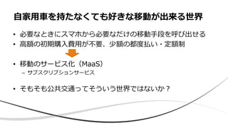 • 必要なときにスマホから必要なだけの移動手段を呼び出せる
• 高額の初期購入費用が不要、少額の都度払い・定額制
• 移動のサービス化（MaaS）
– サブスクリプションサービス
• そもそも公共交通ってそういう世界ではないか？
自家用車を持たなくても好きな移動が出来る世界
 