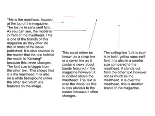 This is the masthead, located at the top of the magazine. The text is in sans serif font. As you can see, the model is in front of the masthead. This is one of the brands of this magazine as they often do this in most of the issue published. It is also obvious to the reader that the text behind the model is 'Kerrang!' because this never changes. The font size is bigger from the other text. This shows that it is the masthead. It is also on a white background unlike the other text which are featured on the image. The selling line 'Life is loud' is in bold, yellow sans serif font. It is also in a smaller size compared to the masthead. It stands out from the other text however, not as much as the masthead. It is over the masthead, this is another brand of the magazine. This could either be known as a strap line or a cover line as it contains news about bands featured in the magazine however, it is located above the masthead. The text is over the model as this is less obvious to the reader because it often changes. 