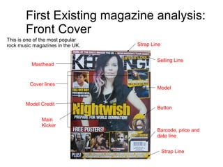 First Existing magazine analysis: Front Cover This is one of the most popular rock music magazines in the UK.  Masthead Selling Line Model Model Credit Main Kicker Button Barcode, price and date line Strap Line Strap Line Cover lines 
