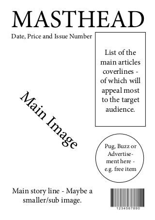 MASTHEADDate, Price and Issue Number
List of the
main articles
coverlines -
of which will
appeal most
to the target
audience.
M
ain
Im
age
Main story line - Maybe a
smaller/sub image.
Pug, Buzz or
Advertise-
ment here -
e.g. free item
 