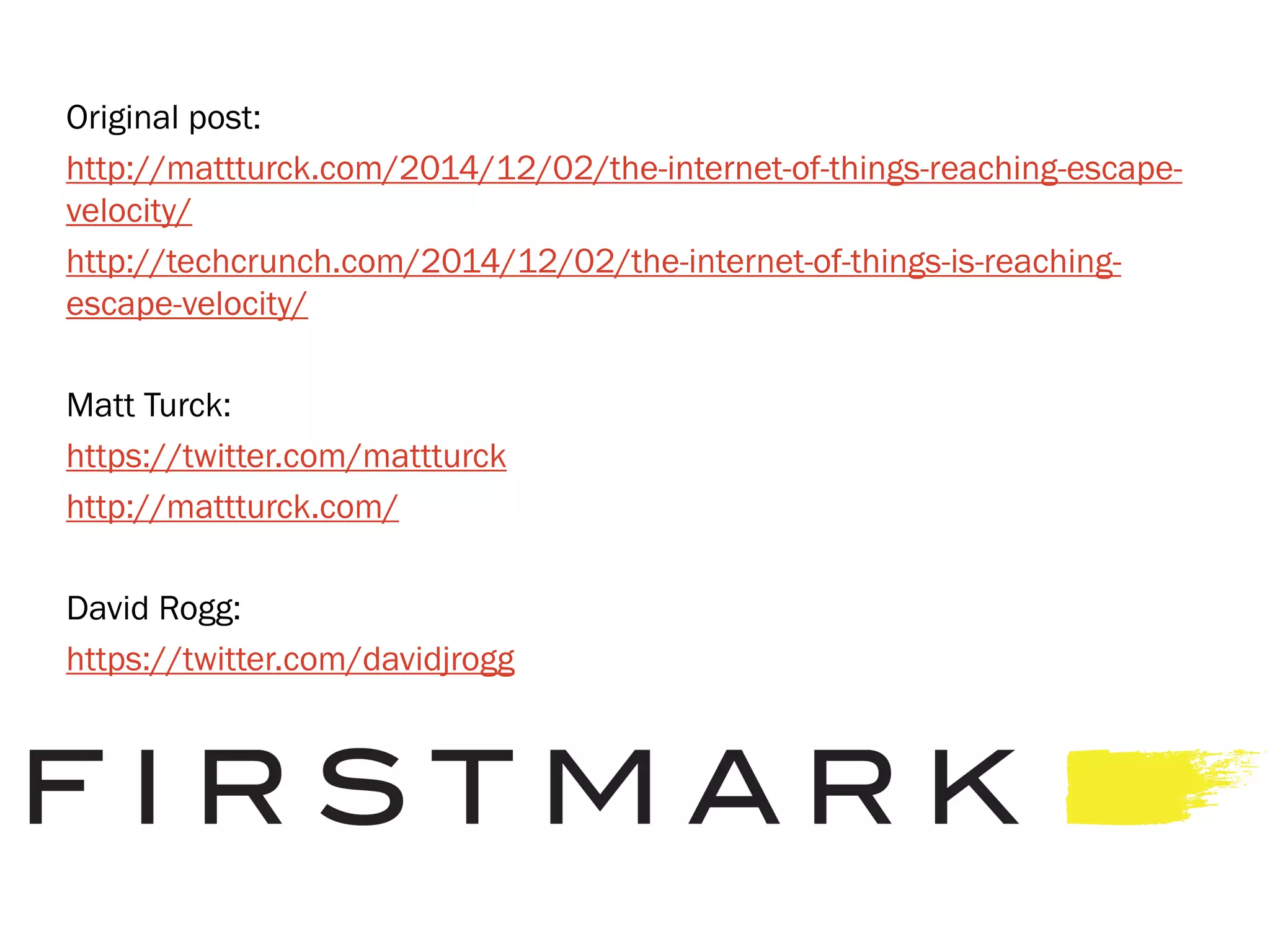 Original post:
http://mattturck.com/2014/12/02/the-internet-of-things-reaching-escape-
velocity/
http://techcrunch.com/2014/12/02/the-internet-of-things-is-reaching-
escape-velocity/
Matt Turck:
https://twitter.com/mattturck
http://mattturck.com/
David Rogg:
https://twitter.com/davidjrogg
