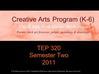 Creative Arts Program (K-6)
         Visual Arts ‘First Marks’ Workshops
       Forms: rock art frescoes, prints, paintings & drawings	





                           TEP 320
                         Semester Two
                            2011	

© B. Wade-Leeuwen, (2011). Unpublished PhD Thesis, Department of Education, Macquarie University	

 