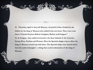 12. Thursday, April 4- they left Mazaua , bound for Cebu. Guided by the
thither by the king of Mazaua who sailed in his own boat. They route took
them 5 Islands (Ceylon, Bohol, Canighan, Baibai, and Gatigan.”
13. At Gatigan , they sailed westward to the three Islands of the Camotes
Group (Poro, Pasihan and Ponson. Here the Spanish shipps stop to allow the
king of Mazaua tocatch up with them. The Spanish ships were musch faster
than the native balanghai – a thing that excited admiration of the king of
Mazaua.
 