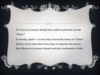 14. From the Camotes Islands they sailed southwards towards
“Zubu.”
15. Sunday, April 7 – at noon they entered the harbor of “Zubu”
(Cebu). It had taken them three days to negotiate the journey
from Mazaua to Camotes Islands and then southwards to Cebu.
 