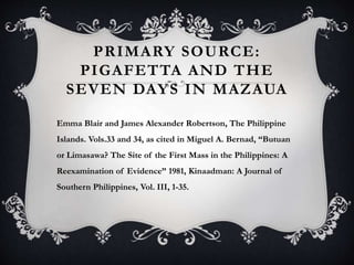 PRIMARY SOURCE:
PIGAFETTA AND THE
SEVEN DAYS IN MAZAUA
Emma Blair and James Alexander Robertson, The Philippine
Islands. Vols.33 and 34, as cited in Miguel A. Bernad, “Butuan
or Limasawa? The Site of the First Mass in the Philippines: A
Reexamination of Evidence” 1981, Kinaadman: A Journal of
Southern Philippines, Vol. III, 1-35.
 