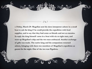 2. Friday, March 29- Magellan sent his slave interpreter ashore in a small
boat to ask the king if he could provide the expedition with food
supplies, and to say that they had come as friends and not as enemies.
In reply the king himself came in a boat with six or eight men, and
went up Magellan’s ship and the two men embraced. Anather exchange
of gifts was made. The native king and his companions returned
ashore, bringing with them two members of Magellan’s expedition as
guests for the night. One of the two was Pigafetta.
 